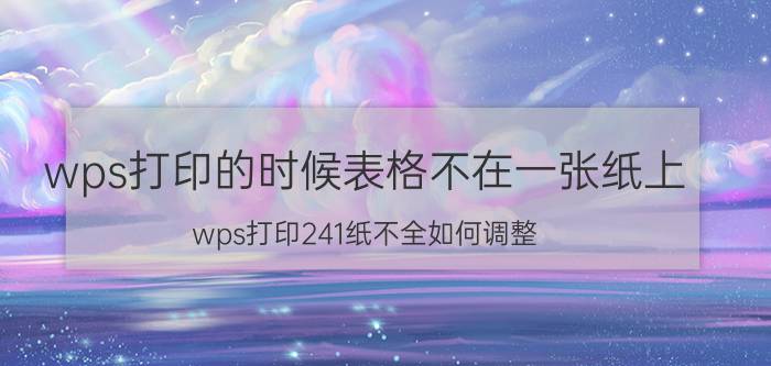 wps打印的时候表格不在一张纸上 wps打印241纸不全如何调整？